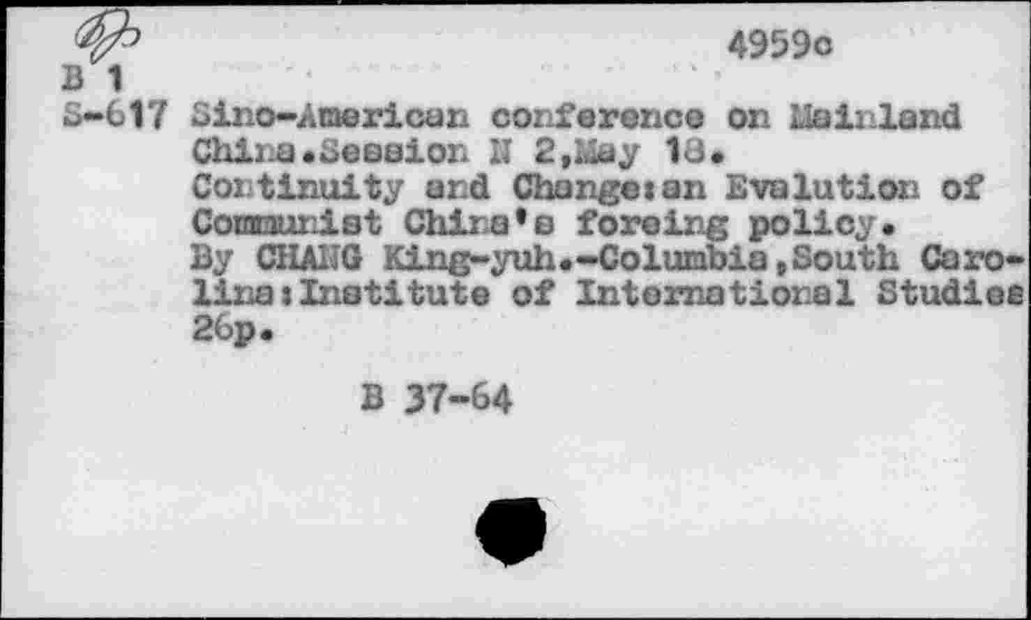 ﻿4959c
B 1
S-617 Sino-American conference on Mainland
China.Session H 2 »May 18.
Continuity and Change:an Evolution of Conraunist China's forcing policy.
By CHAIIG King-yuh.-Columbia »South Carolina: Institute of International Studies 26p.
B 37-64